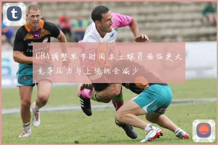 CBA调整单节时间本土球员面临更大竞争压力与上场机会减少