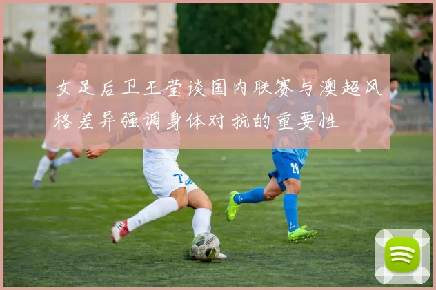 女足后卫王莹谈国内联赛与澳超风格差异强调身体对抗的重要性