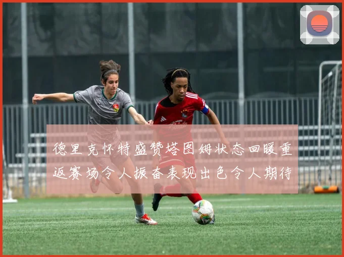 德里克怀特盛赞塔图姆状态回暖重返赛场令人振奋表现出色令人期待