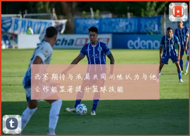 西塞期待与浓眉共同训练认为与他合作能显著提升篮球技能
