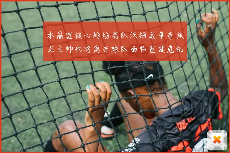 水晶宫核心纷纷离队沃顿成争夺焦点主帅也将离开球队面临重建危机