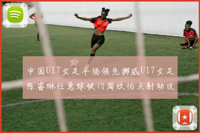 中国U17女足半场领先挪威U17女足陈睿琳任意球破门周欣怡点射助攻