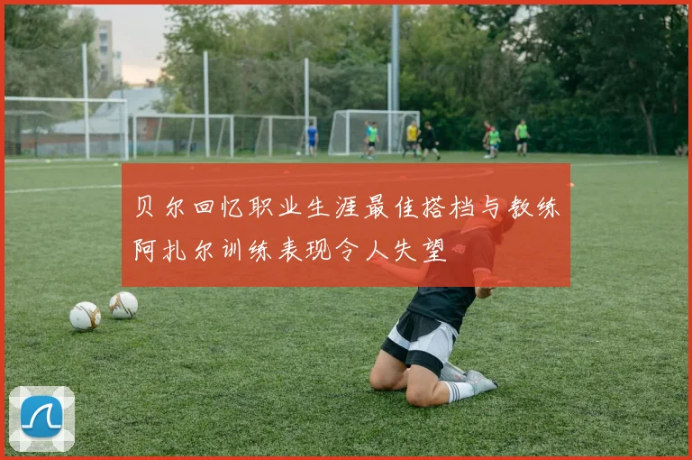 贝尔回忆职业生涯最佳搭档与教练阿扎尔训练表现令人失望