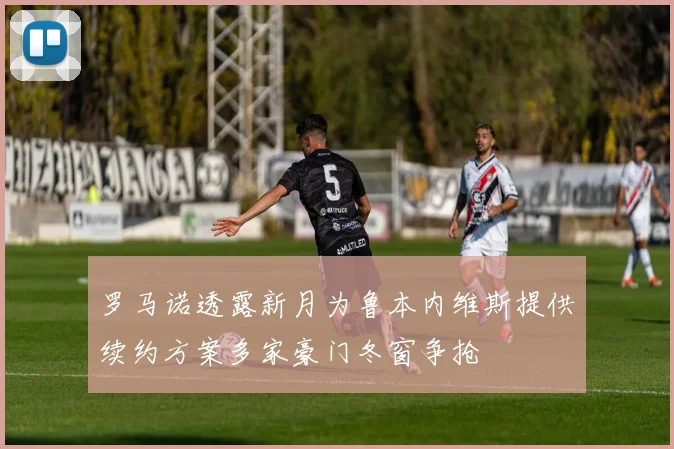 罗马诺透露新月为鲁本内维斯提供续约方案多家豪门冬窗争抢