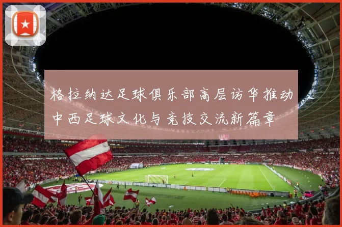 格拉纳达足球俱乐部高层访华推动中西足球文化与竞技交流新篇章