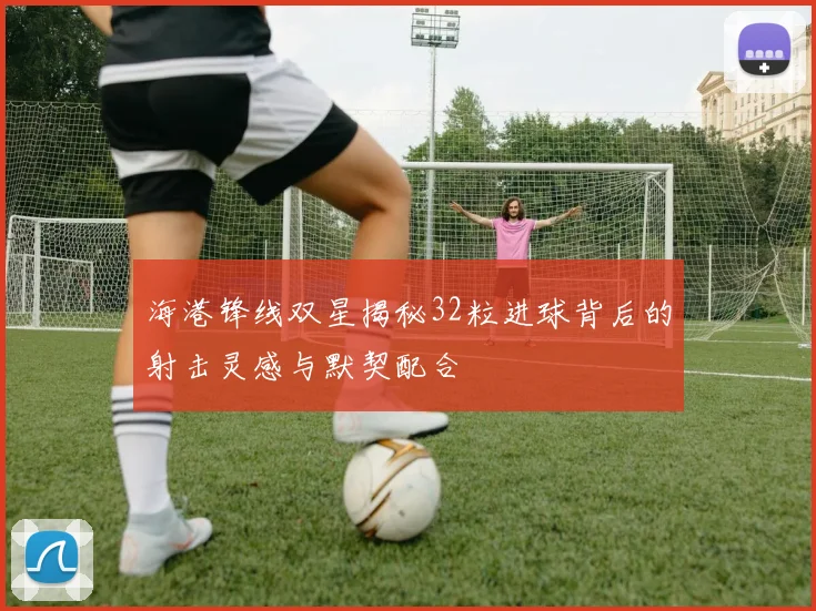 海港锋线双星揭秘32粒进球背后的射击灵感与默契配合