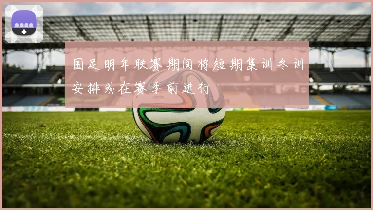 国足明年联赛期间将短期集训冬训安排或在赛季前进行