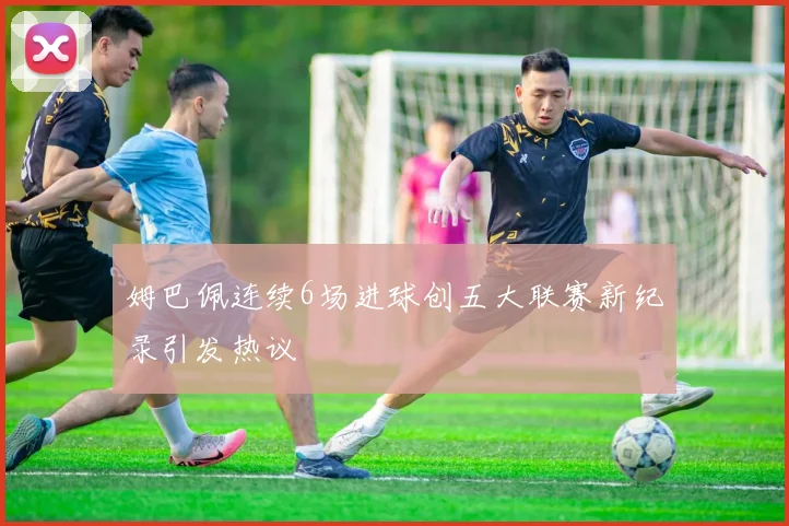 姆巴佩连续6场进球创五大联赛新纪录引发热议