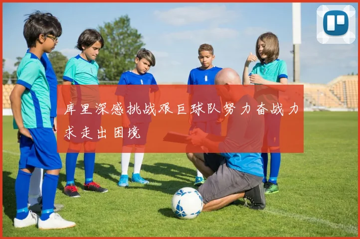 库里深感挑战艰巨球队努力奋战力求走出困境
