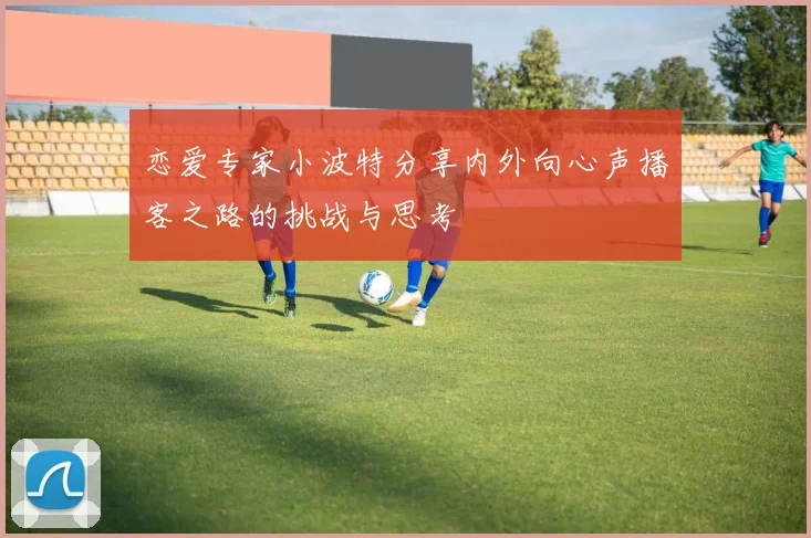 恋爱专家小波特分享内外向心声播客之路的挑战与思考