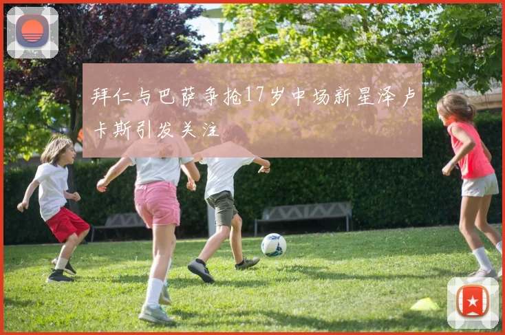 拜仁与巴萨争抢17岁中场新星泽卢卡斯引发关注