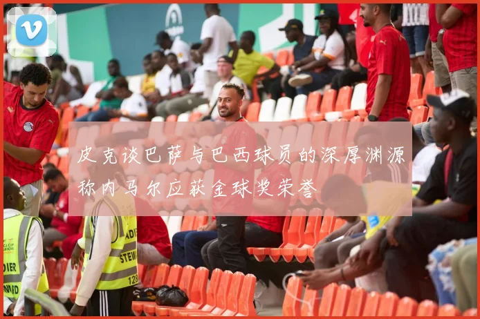 皮克谈巴萨与巴西球员的深厚渊源称内马尔应获金球奖荣誉