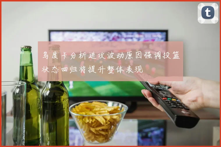 乌度卡分析进攻波动原因强调投篮状态回归将提升整体表现