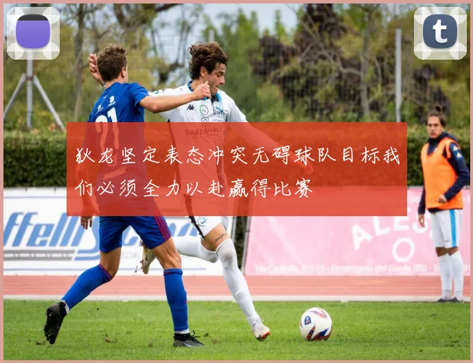 狄龙坚定表态冲突无碍球队目标我们必须全力以赴赢得比赛