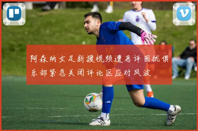 阿森纳女足新援视频遭恶评困扰俱乐部紧急关闭评论区应对风波
