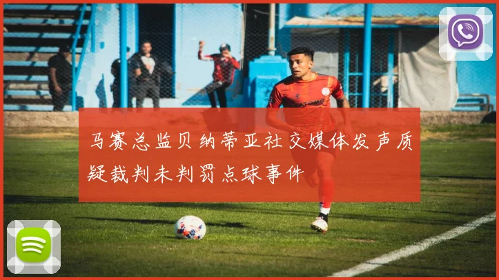 马赛总监贝纳蒂亚社交媒体发声质疑裁判未判罚点球事件