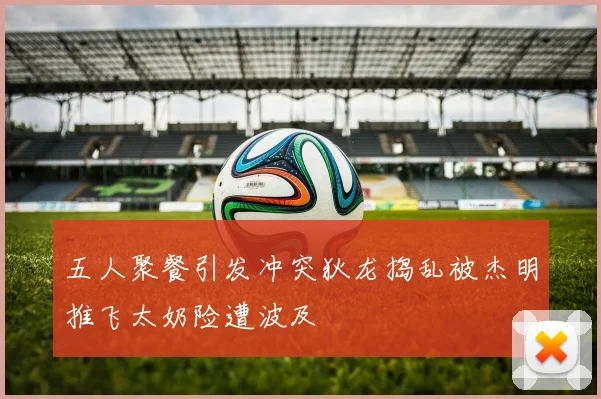 五人聚餐引发冲突狄龙捣乱被杰明推飞太奶险遭波及