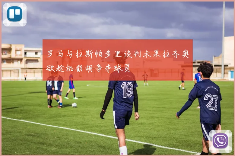 罗马与拉斯帕多里谈判未果拉齐奥欲趁机截胡争夺球员