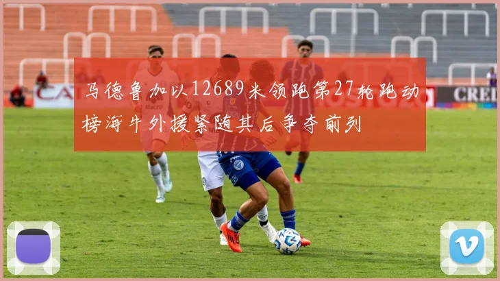 马德鲁加以12689米领跑第27轮跑动榜海牛外援紧随其后争夺前列